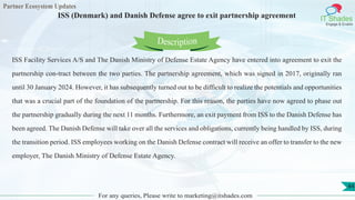 Partner Ecosystem Updates
IT Shades
Engage & Enable
ISS (Denmark) and Danish Defense agree to exit partnership agreement
For any queries, Please write to marketing@itshades.com
44
ISS Facility Services A/S and The Danish Ministry of Defense Estate Agency have entered into agreement to exit the
partnership con-tract between the two parties. The partnership agreement, which was signed in 2017, originally ran
until 30 January 2024. However, it has subsequently turned out to be difficult to realize the potentials and opportunities
that was a crucial part of the foundation of the partnership. For this reason, the parties have now agreed to phase out
the partnership gradually during the next 11 months. Furthermore, an exit payment from ISS to the Danish Defense has
been agreed. The Danish Defense will take over all the services and obligations, currently being handled by ISS, during
the transition period. ISS employees working on the Danish Defense contract will receive an offer to transfer to the new
employer, The Danish Ministry of Defense Estate Agency.
Description
 