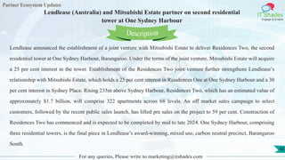 Partner Ecosystem Updates
IT Shades
Engage & Enable
Lendlease (Australia) and Mitsubishi Estate partner on second residential
tower at One Sydney Harbour
For any queries, Please write to marketing@itshades.com
45
Lendlease announced the establishment of a joint venture with Mitsubishi Estate to deliver Residences Two, the second
residential tower at One Sydney Harbour, Barangaroo. Under the terms of the joint venture, Mitsubishi Estate will acquire
a 25 per cent interest in the tower. Establishment of the Residences Two joint venture further strengthens Lendlease’s
relationship with Mitsubishi Estate, which holds a 25 per cent interest in Residences One at One Sydney Harbour and a 30
per cent interest in Sydney Place. Rising 235m above Sydney Harbour, Residences Two, which has an estimated value of
approximately $1.7 billion, will comprise 322 apartments across 68 levels. An off market sales campaign to select
customers, followed by the recent public sales launch, has lifted pre sales on the project to 59 per cent. Construction of
Residences Two has commenced and is expected to be completed by mid to late 2024. One Sydney Harbour, comprising
three residential towers, is the final piece in Lendlease’s award-winning, mixed use, carbon neutral precinct, Barangaroo
South.
Description
 