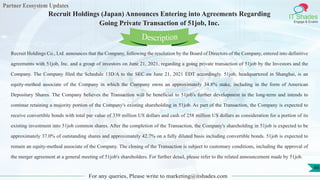 Partner Ecosystem Updates
IT Shades
Engage & Enable
Recruit Holdings (Japan) Announces Entering into Agreements Regarding
Going Private Transaction of 51job, Inc.
For any queries, Please write to marketing@itshades.com
46
Recruit Holdings Co., Ltd. announces that the Company, following the resolution by the Board of Directors of the Company, entered into definitive
agreements with 51job, Inc. and a group of investors on June 21, 2021, regarding a going private transaction of 51job by the Investors and the
Company. The Company filed the Schedule 13D/A to the SEC on June 21, 2021 EDT accordingly. 51job, headquartered in Shanghai, is an
equity-method associate of the Company in which the Company owns an approximately 34.8% stake, including in the form of American
Depositary Shares. The Company believes the Transaction will be beneficial to 51job's further development in the long-term and intends to
continue retaining a majority portion of the Company's existing shareholding in 51job. As part of the Transaction, the Company is expected to
receive convertible bonds with total par value of 339 million US dollars and cash of 258 million US dollars as consideration for a portion of its
existing investment into 51job common shares. After the completion of the Transaction, the Company's shareholding in 51job is expected to be
approximately 37.0% of outstanding shares and approximately 42.7% on a fully diluted basis including convertible bonds. 51job is expected to
remain an equity-method associate of the Company. The closing of the Transaction is subject to customary conditions, including the approval of
the merger agreement at a general meeting of 51job's shareholders. For further detail, please refer to the related announcement made by 51job.
Description
 