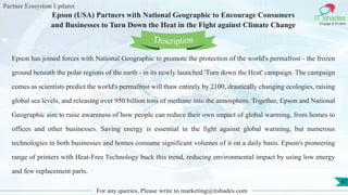 Partner Ecosystem Updates
IT Shades
Engage & Enable
Epson (USA) Partners with National Geographic to Encourage Consumers
and Businesses to Turn Down the Heat in the Fight against Climate Change
For any queries, Please write to marketing@itshades.com
47
Epson has joined forces with National Geographic to promote the protection of the world's permafrost - the frozen
ground beneath the polar regions of the earth - in its newly launched 'Turn down the Heat' campaign. The campaign
comes as scientists predict the world's permafrost will thaw entirely by 2100, drastically changing ecologies, raising
global sea levels, and releasing over 950 billion tons of methane into the atmosphere. Together, Epson and National
Geographic aim to raise awareness of how people can reduce their own impact of global warming, from homes to
offices and other businesses. Saving energy is essential in the fight against global warming, but numerous
technologies in both businesses and homes consume significant volumes of it on a daily basis. Epson's pioneering
range of printers with Heat-Free Technology buck this trend, reducing environmental impact by using low energy
and few replacement parts.
Description
 