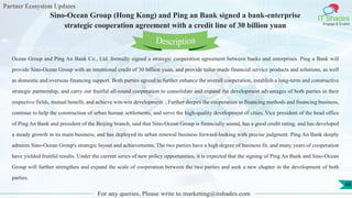 Partner Ecosystem Updates
IT Shades
Engage & Enable
Sino-Ocean Group (Hong Kong) and Ping an Bank signed a bank-enterprise
strategic cooperation agreement with a credit line of 30 billion yuan
For any queries, Please write to marketing@itshades.com
48
Ocean Group and Ping An Bank Co., Ltd. formally signed a strategic cooperation agreement between banks and enterprises. Ping a Bank will
provide Sino-Ocean Group with an intentional credit of 30 billion yuan, and provide tailor-made financial service products and solutions, as well
as domestic and overseas financing support. Both parties agreed to further enhance the overall cooperation, establish a long-term and constructive
strategic partnership, and carry out fruitful all-round cooperation to consolidate and expand the development advantages of both parties in their
respective fields, mutual benefit, and achieve win-win development. ; Further deepen the cooperation in financing methods and financing business,
continue to help the construction of urban human settlements, and serve the high-quality development of cities. Vice president of the head office
of Ping An Bank and president of the Beijing branch, said that Sino-Ocean Group is financially sound, has a good credit rating, and has developed
a steady growth in its main business, and has deployed its urban renewal business forward-looking with precise judgment. Ping An Bank deeply
admires Sino-Ocean Group's strategic layout and achievements. The two parties have a high degree of business fit, and many years of cooperation
have yielded fruitful results. Under the current series of new policy opportunities, it is expected that the signing of Ping An Bank and Sino-Ocean
Group will further strengthen and expand the scale of cooperation between the two parties and seek a new chapter in the development of both
parties.
Description
 