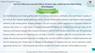 Partner Ecosystem Updates
IT Shades
Engage & Enable
Just Eat Takeaway.com and Sodexo (France) sign a global partnership kicking
off in Belgium
For any queries, Please write to marketing@itshades.com
49
Just Eat Takeaway.com a leading global online food delivery marketplace, and Sodexo, the world leader of quality of
life services, have signed a global partnership which will kick-off this week in Belgium and extend to other European
countries in the coming period. Belgian consumers can now use their Sodexo meal Card as a payment method for
ordering their meals at a wide variety of Belgian restaurants throughout the country seven days per week via the
Takeaway.com website and app. More countries including France will follow in the course of the year. The partnership
between Sodexo and Just Eat Takeaway.com will help to facilitate consumer’s daily life and provide them with a
simple, fast and secure payment experience. It combines the very best of Sodexo’s expertise in digital transactions and
Just Eat Takeaway.com’s broad range of offerings on the platform. In Belgium, this new service represents a major
opportunity for the over 1.300 restaurants that will be available from launch, and more will be added over time.
Description
 