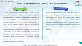 Lorem
ipsum
dolor sit
amet,
consec-
tetuer
Financial, M&A Updates
IT Shades
Engage & Enable
American Tower (USA) Closes First Tranche of Telxius Towers Acquisition
American Tower Corporation announced that it has closed the first
tranche of its Telxius Towers acquisition, comprised of nearly 20,000
communications sites in Germany and Spain, for total consideration of
approximately €6.2 billion (approximately $7.6 billion at current foreign
currency exchange rates). The closing was funded by a combination of
cash on hand and borrowings under the Company are revolving credit
facilities and term loans. Approximately 4,000 additional rooftop
communications sites in Germany are expected to close in the third
quarter of 2021. As one of the largest independent communications
infrastructure providers in Europe, we believe we are now optimally
positioned to benefit from accelerating 5G deployments across the
region through a combination of organic growth, new builds and the
potential for selective future acquisitions.”
Executive Commentary
American Tower’s Chief Executive Officer stated “We are excited to
close on these high-quality, well-located assets and are ready too
quickly and efficiently integrate them into our existing European
portfolio. We expect to utilize our newly augmented leadership
position in Germany and Spain to drive strong, sustainable, long-term
growth while delivering best-in-class service to existing and new
tenants as they enhance mobile broadband connectivity for their
customers.
For any queries, Please write to marketing@itshades.com
Description
1
 