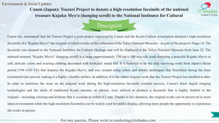 Environment & Social Updates
IT Shades
Engage & Enable
Canon (Japan): Tsuzuri Project to donate a high-resolution facsimile of the national
treasure Kujaku Myo'o (hanging scroll) to the National Institutes for Cultural
For any queries, Please write to marketing@itshades.com
50
Canon Inc. announced that the Tsuzuri Project a joint project organized by Canon and the Kyoto Culture Association donated a high-resolution
facsimile of a "Kujaku Myo'o" the original of which resides in the collection of the Tokyo National Museum—as part of the project's Stage 14. The
facsimile was donated to the National Institutes for Cultural Heritage and will be displayed at the Tokyo National Museum from June 22. The
national treasure "Kujaku Myo'o" (hanging scroll) is a large (approximately 150 cm x 100 cm) silk work depicting a peaceful Kujaku Myo'o in
soft, delicate colors and wearing clothing decorated with kirikane1 metal foil. It is believed to be the only surviving work from Japan's Heian
period (794-1185 CE) that features the Kujaku Myo'o, and was created using colors and artistic techniques that flourished during the Insei
(cloistered rule) period, making it a highly valuable artifact. In addition, it is the oldest original work that the Tsuzuri Project has handled to date.
In order to minimize the wear on the original work during the high-resolution facsimile creation process, Canon's latest digital imaging
technologies and the skills of traditional Kyoto artisans, or takumi, were utilized to produce a facsimile that is highly faithful to the
original—including coloring and kirikane that is accurate to within 0.2 mm. Thanks to this donation, the original works can be preserved in more
ideal environments while the high-resolution facsimiles can be widely used for public display, allowing more people the opportunity to experience
the works in person.
Description
 
