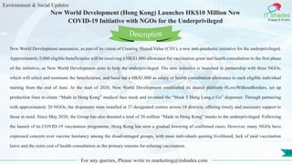 Environment & Social Updates
IT Shades
Engage & Enable
New World Development (Hong Kong) Launches HK$10 Million New
COVID-19 Initiative with NGOs for the Underprivileged
For any queries, Please write to marketing@itshades.com
53
New World Development announces, as part of its vision of Creating Shared Value (CSV), a new anti-pandemic initiative for the underprivileged.
Approximately 5,000 eligible beneficiaries will be receiving a HK$1,000 allowance for vaccination grant and health consultation in the first phase
of the initiative, as New World Development aims to help the underprivileged. The new initiative is launched in partnership with three NGOs,
which will select and nominate the beneficiaries, and hand out a HK$1,000 as salary or health consultation allowance to each eligible individual
starting from the end of June. At the start of 2020, New World Development established its shared platform #LoveWithoutBorders, set up
production lines to create “Made in Hong Kong” medical face mask and invented the “Mask T Hang Lung,o Go” dispenser. Through partnering
with approximately 20 NGOs, the dispensers were installed at 37 designated centres across 18 districts, offering timely and necessary support to
those in need. Since May 2020, the Group has also donated a total of 20 million “Made in Hong Kong” masks to the underprivileged. Following
the launch of its COVID-19 vaccination programme, Hong Kong has seen a gradual lowering of confirmed cases. However, many NGOs have
expressed concern over vaccine hesitancy among the disadvantaged groups, with most individuals quoting livelihood, lack of paid vaccination
leave and the extra cost of health consultation as the primary reasons for refusing vaccination.
Description
 