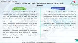 Lorem
ipsum
dolor sit
amet,
consec-
tetuer
Financial, M&A Updates
IT Shades
Engage & Enable
American Tower (USA) Closes Latin American Tranche of Telxius Towers
Acquisition
American Tower Corporation announced that it has closed the Latin
American tranche of its Telxius Towers acquisition, comprised of
over 7,000 communications sites in Brazil, Peru, Chile and
Argentina, for total consideration of approximately €0.9 billion
(approximately $1.1 billion at current foreign currency exchange
rates). The closing was funded by a combination of cash on hand
and borrowings under the Company are revolving credit facilities
and term loans. American Tower expects these assets to generate
approximately $70 million in property revenue and approximately
$40 million in gross margin for the balance of 2021, at current
foreign currency exchange rates, and to be immediately accretive to
Consolidated AFFO per Share.
Executive Commentary
American Tower’s Chief Executive Officer stated “We are
pleased to add more than 7,000 sites to our extensive portfolio of
communications infrastructure across Latin America. With
Telefónica as our anchor tenant partner and attractive
opportunities for colocation as 4G and 5G deployments
accelerate, we expect to drive strong, sustainable long-term
growth and attractive returns in the region while helping to
enhance mobile broadband connectivity for hundreds of millions
of people.”
For any queries, Please write to marketing@itshades.com
Description
2
 