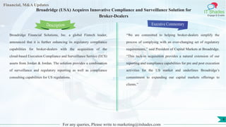 Lorem
ipsum
dolor sit
amet,
consec-
tetuer
Financial, M&A Updates
IT Shades
Engage & Enable
Broadridge (USA) Acquires Innovative Compliance and Surveillance Solution for
Broker-Dealers
Broadridge Financial Solutions, Inc. a global Fintech leader,
announced that it is further enhancing its regulatory compliance
capabilities for broker-dealers with the acquisition of the
cloud-based Execution Compliance and Surveillance Service (ECS)
assets from Jordan & Jordan. The solution provides a combination
of surveillance and regulatory reporting as well as compliance
consulting capabilities for US regulations.
Executive Commentary
“We are committed to helping broker-dealers simplify the
process of complying with an ever-changing set of regulatory
requirements,” said President of Capital Markets at Broadridge.
“This tuck-in acquisition provides a natural extension of our
reporting and compliance capabilities for pre and post execution
activities for the US market and underlines Broadridge’s
commitment to expanding our capital markets offerings to
clients.”
For any queries, Please write to marketing@itshades.com
Description
4
 