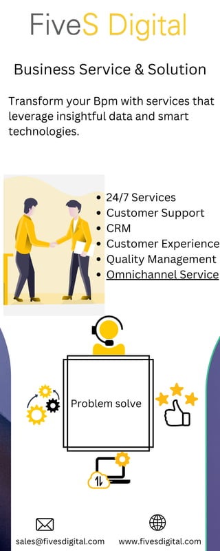 Business Service & Solution
sales@fivesdigital.com www.fivesdigital.com
Problem solve
24/7 Services
Customer Support
CRM
Customer Experience
Quality Management
Omnichannel Service
Transform your Bpm with services that
leverage insightful data and smart
technologies.
 