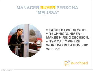 MANAGER BUYER PERSONA
                                 “MELISSA”


                                     • GOOD TO WORK WITH.
                                     • TECHNICAL HIRER -
                                     MAKES HIRING DECISION.
                                     • TYPICALLY WHERE
                                     WORKING RELATIONSHIP
                                     WILL BE.




Tuesday, February 19, 13
 