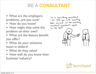 BE A CONSULTANT

          • What are the employers
          problems...are you sure?
          • How do you know?
          • How might they solve the
          problem on their own?
          • What are the feature beneﬁts
          you offer?
          • What do your solutions
          mean in dollars?
          • What do they value?
          • How well do you know their
          business/ industry?



Tuesday, February 19, 13
 