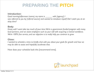 PREPARING THE PITCH
             Introduction:
             Good morning/afternoon (name), my name is ______ with [agency]. I
             was referred to you by [referral source] and wanted to introduce myself. Did I catch you at an
             okay time?

             Body:
             Great, well I wont take too much of your time.We’re a government funded program with many
             local partners, and we assist employers such as your self with acquiring a trained workforce.
             We’re 100% free service, and our objective is to really help you continue to grow.

             Close:
             I wanted to schedule a time to brieﬂy chat with you about your goals for growth and how we
             may be able to assist and hopefully accelerate that.

             How does your schedule look this [recommend time].




Tuesday, February 19, 13
 