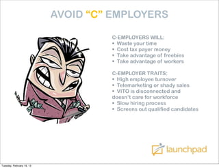 AVOID “C” EMPLOYERS

                                    C-EMPLOYERS WILL:
                                    • Waste your time
                                    • Cost tax payer money
                                    • Take advantage of freebies
                                    • Take advantage of workers
                                    C-EMPLOYER TRAITS:
                                    • High employee turnover
                                    • Telemarketing or shady sales
                                    • VITO is disconnected and
                                    doesn’t care for workforce
                                    • Slow hiring process
                                    • Screens out qualified candidates




Tuesday, February 19, 13
 