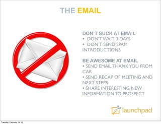 THE EMAIL

                               DON’T SUCK AT EMAIL
                               • DON’T WAIT 3 DAYS
                               • DON’T SEND SPAM
                               INTRODUCTIONS

                               BE AWESOME AT EMAIL
                               • SEND EMAIL THANK YOU FROM
                               CAR
                               • SEND RECAP OF MEETING AND
                               NEXT STEPS
                               • SHARE INTERESTING NEW
                               INFORMATION TO PROSPECT




Tuesday, February 19, 13
 