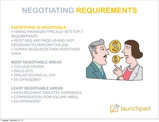 NEGOTIATING REQUIREMENTS

           EVERYTHING IS NEGOTIABLE:
           • HIRING MANAGER TYPICALLY SETS TOP 3
           REQUIREMENTS
           • MOST REQ. ARE MADE UP AND NOT
           NECESSARY TO PERFORM THE JOB.
           • HUMAN RESOURCES THEN ADDS THEIR
           OWN

           MOST NEGOTIABLE AREAS
           • COLLEGE DEGREE
           • SKILLS SETS
           • SIMILAR TECHNICAL EXP
           • EX-OFFENDERS*
           LEAST NEGOTIABLE AREAS
           • NON-RELEVANT INDUSTRY EXPERIENCE
           • COMPENSATION (FOR VOLUME HIRES)
           • EX-OFFENDERS*


Tuesday, February 19, 13
 