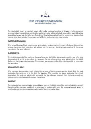 Intuit Management Consultancy
www.intuitconsultancy.com
The client which is part of a globally known billion dollar company based out of Singapore having prominent
presence in Indonesia and India providing transnational trading solutions for bulk commodities wanted to set up
a subsidiary Company in the Dafza Free Trade Zone. They had approached Intuit for assistance in planning their
entry strategy, incorporating the company and fulfillment of other business requirements.
ENGAGEMENT PLANNING:
After a careful study of their requirements, we provided a business plan on the most effective and appropriate
strategy to achieve their objectives. We advised on the necessary licensing requirements and the annual
compliances that were to be met.
BUSINESS SETUP:
On receiving approval of the preferred Company Name, we drafted the Memorandum, Articles and other legal
documents and sent it to the client for signature. The signed documents were submitted to the DAFZA
Authorities for company incorporation. The company was incorporated and the client was able to commence
the operations.
BANK ACCOUNT SETUP:
After company incorporation, Intuit initiated the process of bank account opening. Intuit filled the bank
application form and sent it to the client for signature. After receiving the signed application form, Intuit
approached the bank and submitted it along with the due diligence required. Then the bank account was
opened and the client was able to execute transactions.
SUMMARY:
The methodical and systematic plan prepared by our team at the initial stage of the process helped the smooth
formation of the company enabling it to commence its business with ease. The company has now grown to
catering the end-to-end commodities requirement of clients across the globe.
 