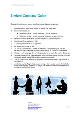 New Business Setup Guide




Limited Company Guide

Setup and maintenance requirements for private and public companies:

1.    Memorandum of Association signed by at least one subscriber
2.    Number of subscribers:
             Minimum number - private company: 1; public company: 1
             Maximum number - private company: 50; public company: no limit
3.    Minimum number of directors – private company: 1; public company: 2
4.    Registered office maintained in HK
5.    A company secretary must be appointed
6.    An annual return must be filed
7.    An annual general meeting (AGM) must be held each calendar year with the
      exception of the first AGM which must be held within 18 months of incorporation
8.    Statutory book-keeping and record filing requirements under Companies Ordinance
9.    Auditors qualified under the Professional Accountants Ordinance must be appointed
      to conduct annual audit of the company’s books and records
10.   Annual audited accounts must be prepared in accordance with the requirements of
      the HKICPA
11.   Audited accounts of a private company having a share capital are not filed with the
      Companies Registry, but has to be lodged with the Inland Revenue Department in
      support of the tax computation




                          Contact:
                          Andrew Ng, Director
                          Tel: (852) 25757383
                          andrewng@tcng-cpa.com                                     10:
                          www.tcng-cpa.com
 