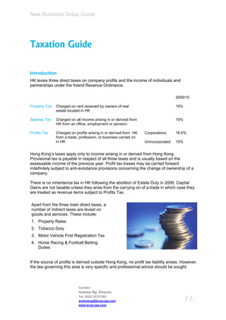 New Business Setup Guide




Taxation Guide

Introduction
HK levies three direct taxes on company profits and the income of individuals and
partnerships under the Inland Revenue Ordinance.

                                                                                   2009/10

Property Tax   Charged on rent received by owners of real                          15%
               estate located in HK

Salaries Tax   Charged on all income arising in or derived from                    15%
               HK from an office, employment or pension

Profits Tax    Charged on profits arising in or derived from HK   Corporations     16.5%
               from a trade, profession, or business carried on
               in HK                                              Unincorporated   15%


Hong Kong’s taxes apply only to income arising in or derived from Hong Kong.
Provisional tax is payable in respect of all three taxes and is usually based on the
assessable income of the previous year. Profit tax losses may be carried forward
indefinitely subject to anti-avoidance provisions concerning the change of ownership of a
company.

There is no inheritance tax in HK following the abolition of Estate Duty in 2006. Capital
Gains are not taxable unless they arise from the carrying on of a trade in which case they
are treated as revenue items subject to Profits Tax.

Apart from the three main direct taxes, a
number of indirect taxes are levied on
goods and services. These include:
1. Property Rates
2. Tobacco Duty
3. Motor Vehicle First Registration Tax
4. Horse Racing & Football Betting
   Duties


If the source of profits is derived outside Hong Kong, no profit tax liability arises. However,
the law governing this area is very specific and professional advice should be sought.



                            Contact:
                            Andrew Ng, Director
                            Tel: (852) 25757383
                            andrewng@tcng-cpa.com                                        11:
                            www.tcng-cpa.com
 