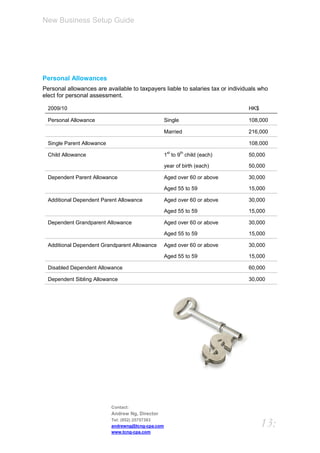 New Business Setup Guide




Personal Allowances
Personal allowances are available to taxpayers liable to salaries tax or individuals who
elect for personal assessment.

  2009/10                                                                       HK$

  Personal Allowance                                Single                      108,000

                                                    Married                     216,000

  Single Parent Allowance                                                       108,000
                                                     st      th
  Child Allowance                                   1 to 9 child (each)         50,000

                                                    year of birth (each)        50,000

  Dependent Parent Allowance                        Aged over 60 or above       30,000

                                                    Aged 55 to 59               15,000

  Additional Dependent Parent Allowance             Aged over 60 or above       30,000

                                                    Aged 55 to 59               15,000

  Dependent Grandparent Allowance                   Aged over 60 or above       30,000

                                                    Aged 55 to 59               15,000

  Additional Dependent Grandparent Allowance        Aged over 60 or above       30,000

                                                    Aged 55 to 59               15,000

  Disabled Dependent Allowance                                                  60,000

  Dependent Sibling Allowance                                                   30,000




                            Contact:
                            Andrew Ng, Director
                            Tel: (852) 25757383
                            andrewng@tcng-cpa.com                                     13:
                            www.tcng-cpa.com
 