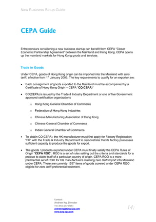New Business Setup Guide




CEPA Guide

Entrepreneurs considering a new business startup can benefit from CEPA “Closer
Economic Partnership Agreement” between the Mainland and Hong Kong. CEPA opens
up the mainland markets for Hong Kong goods and services.



Trade in Goods

Under CEPA, goods of Hong Kong origin can be imported into the Mainland with zero
tariff, effective from 1st January 2006. The key requirements to qualify for an exporter are:

   Each consignment of goods exported to the Mainland must be accompanied by a
    Certificate of Hong Kong Origin – CEPA “CO(CEPA)”

   CO(CEPA) is issued by the Trade & Industry Department or one of five Government
    approved certification organizations

       o   Hong Kong General Chamber of Commerce

       o   Federation of Hong Kong Industries

       o   Chinese Manufacturing Association of Hong Kong

       o   Chinese General Chamber of Commerce

       o   Indian General Chamber of Commerce

   To obtain CO(CEPA), the HK manufacturer must first apply for Factory Registration
    “FR” with the Trade & Industry Department to demonstrate that its factory possesses
    sufficient capacity to produce the goods for export.

   The goods / products exported under CEPA must finally satisfy the CEPA Rules of
    Origin “CEPA ROO”. ROO is a set of rules setting out the criteria and standards for a
    product to claim itself of a particular country of origin. CEPA ROO is a more
    preferential set of ROO for HK manufacturers claiming zero tariff import into Mainland
    under CEPA. There are currently 1537 items of goods covered under CEPA ROO
    eligible for zero tariff preferential treatment.




                           Contact:
                           Andrew Ng, Director
                           Tel: (852) 25757383
                           andrewng@tcng-cpa.com                                      14:
                           www.tcng-cpa.com
 