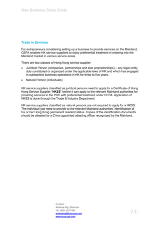 New Business Setup Guide




Trade in Services

For entrepreneurs considering setting up a business to provide services on the Mainland,
CEPA enables HK service suppliers to enjoy preferential treatment in entering into the
Mainland market in various service areas.

There are two classes of Hong Kong service supplier:
   Juridical Person (companies, partnerships and sole proprietorships) – any legal entity
    duly constituted or organized under the applicable laws of HK and which has engaged
    in substantive business operations in HK for three to five years.
   Natural Person (individuals)

HK service suppliers classified as juridical persons need to apply for a Certificate of Hong
Kong Service Supplier “HKSS” before it can apply to the relevant Mainland authorities for
providing services in the PRC with preferential treatment under CEPA. Application of
HKSS is done through the Trade & Industry Department.

HK service suppliers classified as natural persons are not required to apply for a HKSS.
The individual just need to provide to the relevant Mainland authorities’ identification of
his or her Hong Kong permanent resident status. Copies of the identification documents
should be attested by a China appointed attesting officer recognized by the Mainland.




                           Contact:
                           Andrew Ng, Director
                           Tel: (852) 25757383
                           andrewng@tcng-cpa.com                                      15:
                           www.tcng-cpa.com
 