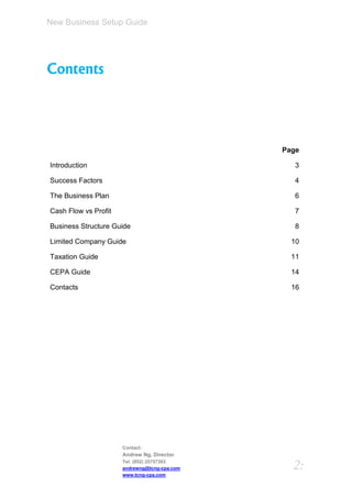 New Business Setup Guide




Contents




                                              Page

Introduction                                     3

Success Factors                                  4

The Business Plan                                6

Cash Flow vs Profit                              7

Business Structure Guide                         8

Limited Company Guide                           10

Taxation Guide                                  11

CEPA Guide                                      14

Contacts                                        16




                      Contact:
                      Andrew Ng, Director
                      Tel: (852) 25757383
                      andrewng@tcng-cpa.com     2:
                      www.tcng-cpa.com
 