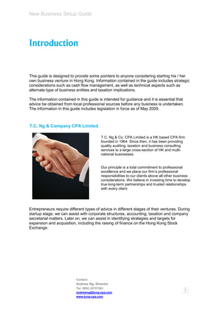 New Business Setup Guide




Introduction


This guide is designed to provide some pointers to anyone considering starting his / her
own business venture in Hong Kong. Information contained in the guide includes strategic
considerations such as cash flow management, as well as technical aspects such as
alternate type of business entities and taxation implications.

The information contained in this guide is intended for guidance and it is essential that
advice be obtained from local professional sources before any business is undertaken.
The information in this guide includes legislation in force as of May 2009.



T.C. Ng & Company CPA Limited

                                         T.C. Ng & Co. CPA Limited is a HK based CPA firm
                                         founded in 1964. Since then, it has been providing
                                         quality auditing, taxation and business consulting
                                         services to a large cross-section of HK and multi-
                                         national businesses.


                                         Our principle is a total commitment to professional
                                         excellence and we place our firm’s professional
                                         responsibilities to our clients above all other business
                                         considerations. We believe in investing time to develop
                                         true long-term partnerships and trusted relationships
                                         with every client.




Entrepreneurs require different types of advice in different stages of their ventures. During
startup stage, we can assist with corporate structures, accounting, taxation and company
secretarial matters. Later on, we can assist in identifying strategies and targets for
expansion and acquisition, including the raising of finance on the Hong Kong Stock
Exchange.




                           Contact:
                           Andrew Ng, Director
                           Tel: (852) 25757383
                           andrewng@tcng-cpa.com                                            3:
                           www.tcng-cpa.com
 