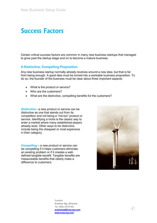 New Business Setup Guide




Success Factors


Certain critical success factors are common in many new business startups that managed
to grow past the startup stage and on to become a mature business.


A Distinctive, Compelling Proposition
Any new business startup normally already revolves around a new idea, but that is far
from being enough. A good idea must be turned into a workable business proposition. To
do so, the founder of the business must be clear about three important aspects:

      What is the product or service?
      Who are the customers?
      What are the distinctive, compelling benefits for the customers?



Distinctive - a new product or service can be
distinctive as one that stands out from its
competition and not being a “me-too” product or
service. Identifying a niche is the classic way to
enter a market where many established players
already exist. Other ways to be distinctive
include being the cheapest or most expensive
in their category.



Compelling – a new product or service can
be compelling if it helps customers eliminate
an existing problem or if it creates a well-
defined tangible benefit. Tangible benefits are
measureable benefits that clearly make a
difference to customers.




                           Contact:
                           Andrew Ng, Director
                           Tel: (852) 25757383
                           andrewng@tcng-cpa.com                                  4:
                           www.tcng-cpa.com
 