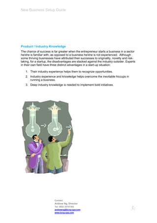 New Business Setup Guide




Product / Industry Knowledge
The chance of success is far greater when the entrepreneur starts a business in a sector
he/she is familiar with; as opposed to a business he/she is not experienced. Although
some thriving businesses have attributed their successes to originality, novelty and risk-
taking, for a startup, the disadvantages are stacked against the industry outsider. Experts
in their own field have three distinct advantages in a start-up situation:

   1. Their industry experience helps them to recognize opportunities.
   2. Industry experience and knowledge helps overcome the inevitable hiccups in
      running a business.
   3. Deep industry knowledge is needed to implement bold initiatives.




                          Contact:
                          Andrew Ng, Director
                          Tel: (852) 25757383
                          andrewng@tcng-cpa.com                                        5:
                          www.tcng-cpa.com
 