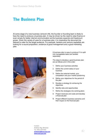 New Business Setup Guide




The Business Plan


At some stage of a new business venture’s life, the founder or founding team is likely to
face the need to produce a business plan. It may be driven by the need to raise finance or
even simply for better internal communication as the business expands and headcount
grows. Given the variety of uses for a business plan, it is imperative the document be
tailored to cater for the target audience. For example, bankers and venture capitalists are
looking for a sound proposition, evidence of good management and a good marketing
plan.


                                                  A business plan is easy to produce if it is split
                                                  into manageable tasks and tackled
                                                  separately.

                                                  The steps to develop a good business plan
                                                  are as follows and in this order:

                                                  1. Define your business activities
                                                  2. Define the current status of your
                                                     business
                                                  3. Define the external market, your
                                                     competition and your market positioning
                                                  4. Define your objectives for the period of
                                                     the plan
                                                  5. Develop a strategy for achieving the
                                                     objectives
                                                  6. Identify risks and opportunities
                                                  7. Refine the strategies into working plans
                                                  8. Project revenues and costs and develop
                                                     a financial plan
                                                  9. Project different business scenarios and
                                                      their impact on the financial plan




                          Contact:
                          Andrew Ng, Director
                          Tel: (852) 25757383
                          andrewng@tcng-cpa.com                                             6:
                          www.tcng-cpa.com
 