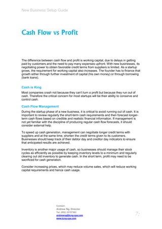 New Business Setup Guide




Cash Flow vs Profit



The difference between cash flow and profit is working capital, due to delays in getting
paid by customers and the need to pay many expenses upfront. With new businesses, its
negotiating power to obtain favorable credit terms from suppliers is limited. As a startup
grows, the requirement for working capital also increases. The founder has to finance that
growth either through further investment of capital (his own money) or through borrowing
(bank loans).


Cash is King
Most companies crash not because they can’t turn a profit but because they run out of
cash. Therefore the critical concern for most startups will be their ability to conserve and
control cash.

Cash Flow Management
During the startup phase of a new business, it is critical to avoid running out of cash. It is
important to review regularly the short-term cash requirements and then forecast longer-
term cash flows based on credible and realistic financial information. If management is
not yet familiar with the discipline of producing regular cash flow forecasts, it should
consider external help.

To speed up cash generation, management can negotiate longer credit terms with
suppliers and at the same time, shorten the credit terms given to its customers.
Businesses should keep track of their debtor day and creditor day indicators to ensure
that anticipated results are achieved.

Inventory is another major usage of cash, so businesses should manage their stock
cycles as efficiently as possible by keeping inventory levels to a minimum and regularly
clearing out old inventory to generate cash. In the short term, profit may need to be
sacrificed for cash generation.

Consider increasing prices, which may reduce volume sales, which will reduce working
capital requirements and hence cash usage.




                           Contact:
                           Andrew Ng, Director
                           Tel: (852) 25757383
                           andrewng@tcng-cpa.com                                           7:
                           www.tcng-cpa.com
 