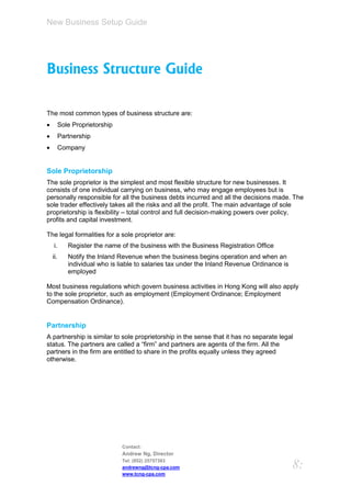 New Business Setup Guide




Business Structure Guide

The most common types of business structure are:
         Sole Proprietorship
         Partnership
         Company


Sole Proprietorship
The sole proprietor is the simplest and most flexible structure for new businesses. It
consists of one individual carrying on business, who may engage employees but is
personally responsible for all the business debts incurred and all the decisions made. The
sole trader effectively takes all the risks and all the profit. The main advantage of sole
proprietorship is flexibility – total control and full decision-making powers over policy,
profits and capital investment.

The legal formalities for a sole proprietor are:
    i.       Register the name of the business with the Business Registration Office
    ii.      Notify the Inland Revenue when the business begins operation and when an
             individual who is liable to salaries tax under the Inland Revenue Ordinance is
             employed

Most business regulations which govern business activities in Hong Kong will also apply
to the sole proprietor, such as employment (Employment Ordinance; Employment
Compensation Ordinance).


Partnership
A partnership is similar to sole proprietorship in the sense that it has no separate legal
status. The partners are called a “firm” and partners are agents of the firm. All the
partners in the firm are entitled to share in the profits equally unless they agreed
otherwise.




                                Contact:
                                Andrew Ng, Director
                                Tel: (852) 25757383
                                andrewng@tcng-cpa.com                                         8:
                                www.tcng-cpa.com
 