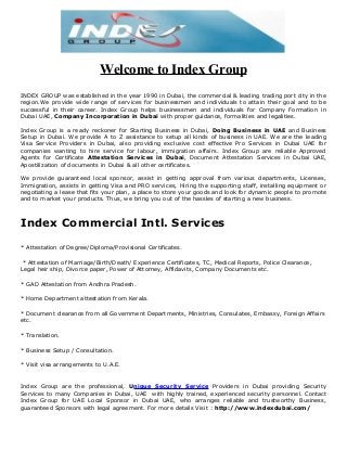 Welcome to Index Group
INDEX GROUP was established in the year 1990 in Dubai, the commercial & leading trading port city in the
region.We provide wide range of services for businessmen and individuals to attain their goal and to be
successful in their career. Index Group helps businessmen and individuals for Company Formation in
Dubai UAE, Company Incorporation in Dubai with proper guidance, formalities and legalities.
Index Group is a ready reckoner for Starting Business in Dubai, Doing Business in UAE and Business
Setup in Dubai. We provide A to Z assistance to setup all kinds of business in UAE. We are the leading
Visa Service Providers in Dubai, also providing exclusive cost effective Pro Services in Dubai UAE for
companies wanting to hire service for labour, immigration affairs. Index Group are reliable Approved
Agents for Certificate Attestation Services in Dubai, Document Attestation Services in Dubai UAE,
Apostilization of documents in Dubai & all other certificates.
We provide guaranteed local sponsor, assist in getting approval from various departments, Licenses,
Immigration, assists in getting Visa and PRO services, Hiring the supporting staff, installing equipment or
negotiating a lease that fits your plan, a place to store your goods and look for dynamic people to promote
and to market your products. Thus, we bring you out of the hassles of starting a new business.

Index Commercial Intl. Services
* Attestation of Degree/Diploma/Provisional Certificates.
* Attestation of Marriage/Birth/Death/ Experience Certificates, TC, Medical Reports, Police Clearance,
Legal heir ship, Divorce paper, Power of Attorney, Affidavits, Company Documents etc.
* GAD Attestation from Andhra Pradesh.
* Home Department attestation from Kerala.
* Document clearance from all Government Departments, Ministries, Consulates, Embassy, Foreign Affairs
etc.
* Translation.
* Business Setup / Consultation.
* Visit visa arrangements to U.A.E.

Index Group are the professional, Unique Security Service Providers in Dubai providing Security
Services to many Companies in Dubai, UAE with highly trained, experienced security personnel. Contact
Index Group for UAE Local Sponsor in Dubai UAE, who arranges reliable and trustworthy Business,
guaranteed Sponsors with legal agreement. For more details Visit : http://www.indexdubai.com/

 