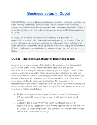 Business setup in Dubai
HLB HAMT is a renowned business setup advisory firm in Dubai, UAE that has
been helping enterprises across diverse sectors to form their company,
irrespective of the size of the organization. We have expertise and experience
to advise our clients on the optimum corporate structure for business setup
in Dubai.
In today’s demanding business environment, a rising number of
organizations are choosing to establish themselves in the Emirate of Dubai
owing to its strategic location, business-friendly government policies, and
open economy. HLB HAMT being a prominent business setup advisory firm in
Dubai provides accurate and comprehensive support for business setup in
Dubai.
Dubai - The best Location for Business setup
Located at the eastern coast of the Arabian Peninsula on the Persian Gulf,
Dubai is one of the world’s most important economic and tourist
destinations. It is a major international passenger and freight transit center
and is recognized around the globe as an investor’s paradise. Despite the
covid19 pandemic, Dubai is speeding up infrastructure and urban landscape
development in order to convert its business arena into one of the world’s
most successful and engaging marketplaces. The purpose of this
transformation is to ensure that Dubai remains a safe haven for investors and
entrepreneurs, where their investments may thrive. Let’s look at some of the
investment highlights of Dubai:
■ Dubai has huge capital appreciation as a result of numerous
infrastructural improvements, tourist attractions, and retail
spaces.
■ According to a study from the Business Registration and
Licensing (BRL) sector, there are 17,893 active firms in the emirate
of Dubai. Of these 69 percent are commercial and the remainder
are related to tourism industry.
 