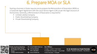 6. Prepare MOA or SLA
Starting a business in Dubai requires one to prepare the Memorandum of Association (MOA) or
a Corporate Agent Agreement with the Local Service Agent (LSA) as per the legal structure of
the business. Generally, a Memorandum of Association is required for:
• Limited Liability Company
• Public Shareholding Company
• Private Shareholding Company
 