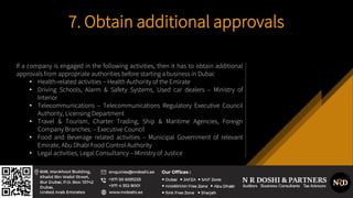 7. Obtain additional approvals
If a company is engaged in the following activities, then it has to obtain additional
approvals from appropriate authorities before starting a business in Dubai:
• Health-related activities – Health Authority of the Emirate
• Driving Schools, Alarm & Safety Systems, Used car dealers – Ministry of
Interior
• Telecommunications – Telecommunications Regulatory Executive Council
Authority, Licensing Department
• Travel & Tourism, Charter Trading, Ship & Maritime Agencies, Foreign
Company Branches. – Executive Council
• Food and Beverage related activities – Municipal Government of relevant
Emirate, Abu Dhabi Food Control Authority
• Legal activities, Legal Consultancy – Ministry of Justice
 