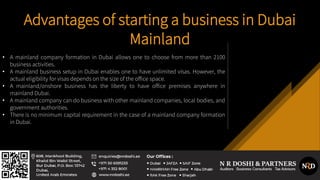 Advantages of starting a business in Dubai
Mainland
• A mainland company formation in Dubai allows one to choose from more than 2100
business activities.
• A mainland business setup in Dubai enables one to have unlimited visas. However, the
actual eligibility for visas depends on the size of the office space.
• A mainland/onshore business has the liberty to have office premises anywhere in
mainland Dubai.
• A mainland company can do business with other mainland companies, local bodies, and
government authorities.
• There is no minimum capital requirement in the case of a mainland company formation
in Dubai.
 