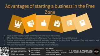 • Expat investor can have 100% ownership and control over his business
• A Free Zone Company need not invest in office space. They may operate through a Flexi desk.
• The free zone authority provides almost all necessary licenses to the Free Zone Companies. They only need to seek
outside approvals if they are engaged in some specific activities.
• Free Zone incorporation is comparatively straight forward and quick.
Advantages of starting a business in the Free
Zone
 