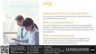 FAQs
What types of business can I set up in Dubai?
You can set up an onshore/mainland business, a free zone business,
or an offshore business in Dubai.
What is a mainland company?
A mainland company is an onshore company or a locally registered
company. The Department of Economic Development (DED) licenses
such companies. A mainland company can do business locally as well
as outside UAE.
What is a Free Zone Company?
A Free Zone Company is a company formed in a designated Free
Trade Zone or Tax-Free Zone. It is allowed to have 100% foreign
ownership in the case of a Free Zone Company.
 