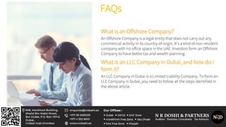 FAQs
What is an Offshore Company?
An Offshore Company is a legal entity that does not carry out any
commercial activity in its country of origin. It’s a kind of non-resident
company with no office space in the UAE. Investors form an Offshore
Company to have better tax and wealth planning.
What is an LLC Company in Dubai, and how do I
form it?
An LLC Company in Dubai is a Limited Liability Company. To form an
LLC Company in Dubai, you need to follow all the steps identified in
the above article.
 