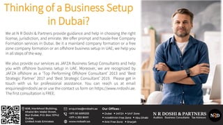Thinking of a Business Setup
in Dubai?
We at N R Doshi & Partners provide guidance and help in choosing the right
license, jurisdiction, and emirate. We offer prompt and hassle-free Company
Formation services in Dubai. Be it a mainland company formation or a free
zone company formation or an offshore business setup in UAE; we help you
in all steps of the way.
We also provide our services as JAFZA Business Setup Consultants and help
you with offshore business setup in UAE. Moreover, we are recognized by
JAFZA offshore as a ‘Top Performing Offshore Consultant’ 2013 and ‘Best
Strategic Partner’ 2017 and ‘Best Strategic Consultant’ 2019. Please get in
touch with us for professional assistance. You can reach us at email
enquiries@nrdoshi.ae or use the contact us form on https://www.nrdoshi.ae.
The first consultation is FREE.
 