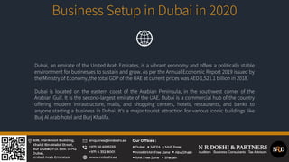 Business Setup in Dubai in 2020
Dubai, an emirate of the United Arab Emirates, is a vibrant economy and offers a politically stable
environment for businesses to sustain and grow. As per the Annual Economic Report 2019 issued by
the Ministry of Economy, the total GDP of the UAE at current prices was AED 1,521.1 billion in 2018.
Dubai is located on the eastern coast of the Arabian Peninsula, in the southwest corner of the
Arabian Gulf. It is the second-largest emirate of the UAE. Dubai is a commercial hub of the country
offering modern infrastructure, malls, and shopping centers, hotels, restaurants, and banks to
anyone starting a business in Dubai. It’s a major tourist attraction for various iconic buildings like
Burj Al Arab hotel and Burj Khalifa.
 