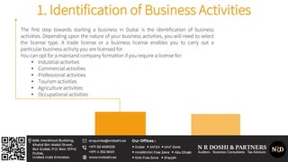 The first step towards starting a business in Dubai is the identification of business
activities. Depending upon the nature of your business activities, you will need to select
the license type. A trade license or a business license enables you to carry out a
particular business activity you are licensed for.
You can opt for a mainland company formation if you require a license for:
• Industrial activities
• Commercial activities
• Professional activities
• Tourism activities
• Agriculture activities
• Occupational activities
1. Identification of Business Activities
 