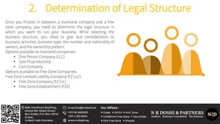 2. Determination of Legal Structure
Once you finalize in between a mainland company and a free
zone company, you need to determine the legal structure in
which you want to run your business. While selecting the
business structure, you need to give due consideration to
business activities, business type, the number and nationality of
owners, and the ownership pattern.
Options available to mainland companies:
• One Person Company (LLC)
• Sole Proprietorship
• Civil Company
Options available to Free Zone Companies:
Free Zone Limited Liability Company (FZ LLC)
• Free Zone Company (FZ Co.)
• Free Zone Establishment (FZE)
 