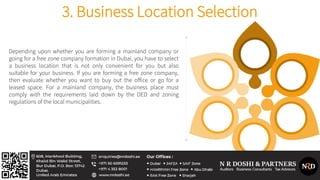 Depending upon whether you are forming a mainland company or
going for a free zone company formation in Dubai, you have to select
a business location that is not only convenient for you but also
suitable for your business. If you are forming a free zone company,
then evaluate whether you want to buy out the office or go for a
leased space. For a mainland company, the business place must
comply with the requirements laid down by the DED and zoning
regulations of the local municipalities.
3. Business Location Selection
 