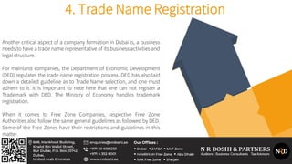 Another critical aspect of a company formation in Dubai is, a business
needs to have a trade name representative of its business activities and
legal structure.
For mainland companies, the Department of Economic Development
(DED) regulates the trade name registration process. DED has also laid
down a detailed guideline as to Trade Name selection, and one must
adhere to it. It is important to note here that one can not register a
Trademark with DED. The Ministry of Economy handles trademark
registration.
When it comes to Free Zone Companies, respective Free Zone
Authorities also follow the same general guidelines as followed by DED.
Some of the Free Zones have their restrictions and guidelines in this
matter.
4. Trade Name Registration
 