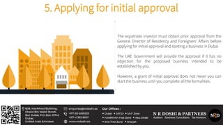 The expatriate investor must obtain prior approval from the
General Director of Residency and Foreigners’ Affairs before
applying for initial approval and starting a business in Dubai.
The UAE Government will provide the approval if it has no
objection for the proposed business intended to be
established by you.
However, a grant of initial approval does not mean you can
start the business until you complete all the formalities.
5. Applying for initial approval
 