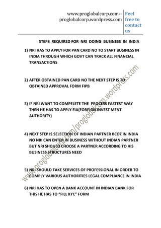 www.proglobalcorp.com-- Feel
                 proglobalcorp.wordpress.com free to
                                             contact
                                             us

       STEPS REQUIRED FOR NRI DOING BUSINESS IN INDIA

1) NRI HAS TO APPLY FOR PAN CARD NO TO START BUSINESS IN
   INDIA THROUGH WHICH GOVT CAN TRACK ALL FINANCIAL
   TRANSACTIONS



2) AFTER OBTAINED PAN CARD NO THE NEXT STEP IS TO
   OBTAINED APPROVAL FORM FIPB



3) IF NRI WANT TO COMPELETE THE PROCESS FASTEST WAY
   THEN HE HAS TO APPLY FIA(FOREIGN INVEST MENT
   AUTHORITY)



4) NEXT STEP IS SELECTION OF INDIAN PARTNER BCOZ IN INDIA
   NO NRI CAN ENTER IN BUSINESS WITHOUT INDIAN PARTNER
   BUT NRI SHOULD CHOOSE A PARTNER ACCORDING TO HIS
   BUSINESS STRUCTURES NEED



5) NRI SHOULD TAKE SERVICES OF PROFESSIONAL IN ORDER TO
   COMPLY VARIOUS AUTHORITIES LEGAL COMPLIANCE IN INDIA

6) NRI HAS TO OPEN A BANK ACCOUNT IN INDIAN BANK FOR
   THIS HE HAS TO “FILL KYC” FORM
 