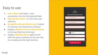 Confidential + ProprietaryConfidential + Proprietary
Easy to use
● Less is More: few fields = more
conversions. Get rid of all optional fields
● Keep the form linear: ex: first name, last
name etc
● Be specific with your button’s text: instead
of ‘continue’ use ‘Continue to checkout’
● Display validation errors in close proximity
to the input field (not at the top)
● Display validation checks against each
field: this gives confidence to the user that
he is heading into the right direction
 