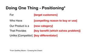Doing One Thing - Positioning*
For [target customers]
Who Have [compelling reason to buy or use]
Our Product is a [new category]
That Provides [key benefit (which solves problem)]
Unlike [Competitor] [key differentiator]
*From Geoffrey Moore - ‘Crossing the Chasm’
 