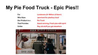 My Pie Food Truck - Epic Pies!!
For Londoners (8+ Million of them!)
Who Have ‘penchant for pies/buy local’
Our Product is a Pie Truck
That Provides Award winning, Fresh pies with spirit
Unlike Day old stuff you get elsewhere
 